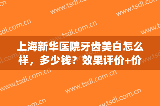 上海新华医院牙齿美白怎么样，多少钱？效果评价+价格曝光，亮牙指南！(上海新华医院补牙多少钱)