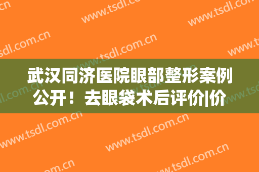 武汉同济医院眼部整形案例公开！去眼袋术后评价|价格|医生全指南！(武汉同济割双眼皮推荐医生)