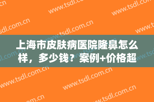 上海市皮肤病医院隆鼻怎么样，多少钱？案例+价格超全术前干货，必看！(上海皮肤病医院医学美容价格)