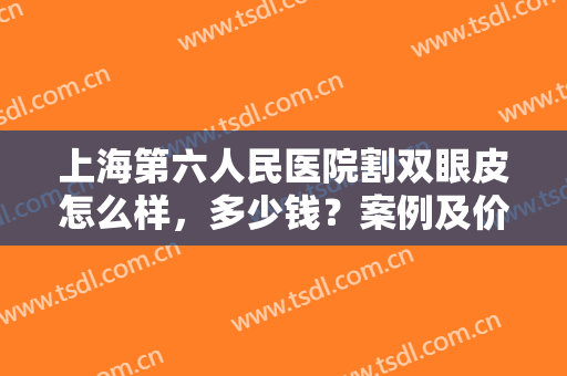 上海第六人民医院割双眼皮怎么样，多少钱？案例及价格分享，术前指南！