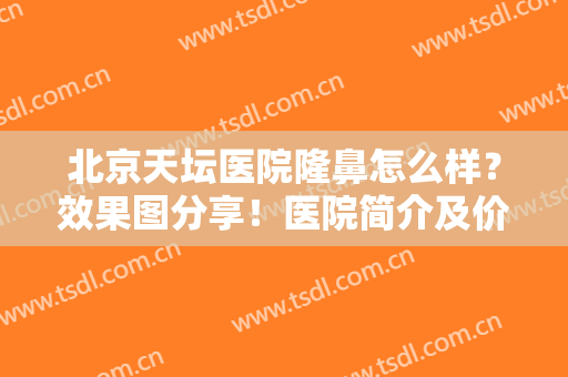 北京天坛医院隆鼻怎么样？效果图分享！医院简介及价格一并附上，干货！