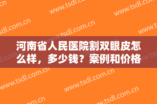 河南省人民医院割双眼皮怎么样，多少钱？案例和价格汇总，术前必看资料！