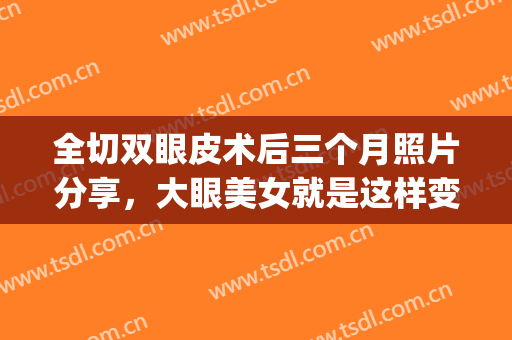 全切双眼皮术后三个月照片分享，大眼美女就是这样变成的！(全切双眼皮术后图)