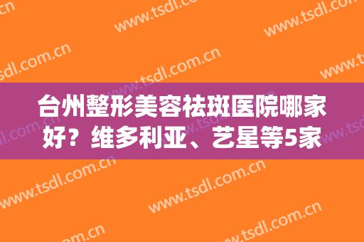 台州整形美容祛斑医院哪家好？维多利亚、艺星等5家介绍，费用预览！(台州整形美容医院哪个好)