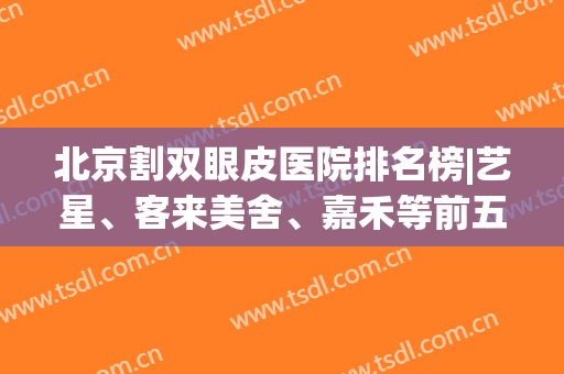 北京割双眼皮医院排名榜|艺星、客来美舍、嘉禾等前五，口碑都不错！(北京哪家医院做双眼皮比较好还不贵呢)