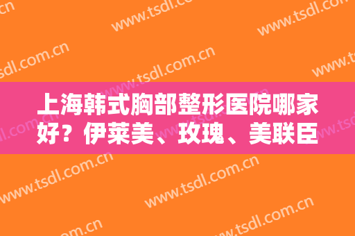 上海韩式胸部整形医院哪家好？伊莱美、玫瑰、美联臣排名前五，技术牛掰！