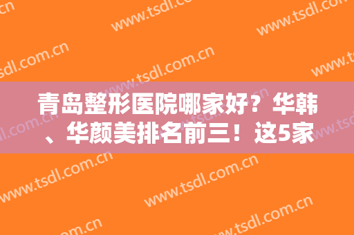 青岛整形医院哪家好？华韩、华颜美排名前三！这5家口碑不错，榜单点评！