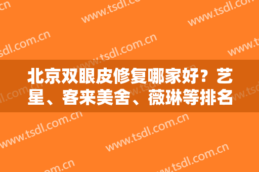 北京双眼皮修复哪家好？艺星、客来美舍、薇琳等排名前五医院测评，mark！