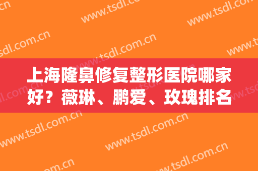 上海隆鼻修复整形医院哪家好？薇琳、鹏爱、玫瑰排名前五，技术力满分！(上海薇琳医美整形)