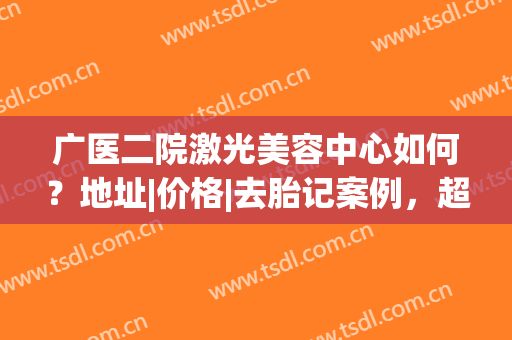 广医二院激光美容中心如何？地址|价格|去胎记案例，超全资料介绍！(广医二院美容医院)