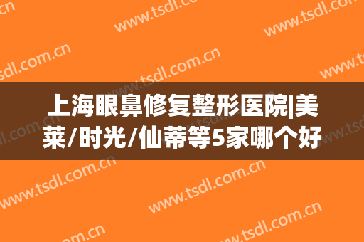 上海眼鼻修复整形医院|美莱/时光/仙蒂等5家哪个好？实力测评公开！(上海美莱整形美容医院怎么样)