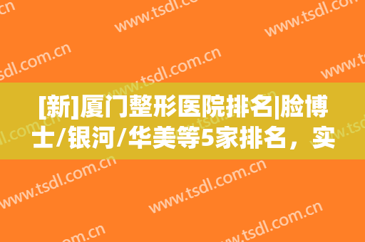 [新]厦门整形医院排名|脸博士/银河/华美等5家排名，实力都不错！(厦门整容医生排名第一)
