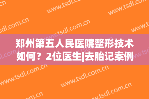 郑州第五人民医院整形技术如何？2位医生|去胎记案例|价格一览！(郑州一五三医院看胎记怎么样)