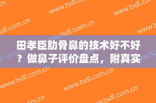 田孝臣肋骨鼻的技术好不好？做鼻子评价盘点，附真实案例(中国肋骨鼻做的最好的医生)