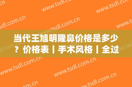 当代王旭明隆鼻价格是多少？价格表丨手术风格丨全过程记录贴分享(王旭明做鼻子全国前五当代可以吗)
