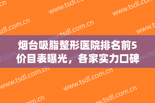 烟台吸脂整形医院排名前5价目表曝光，各家实力口碑揭晓！(烟台整形医院排行)
