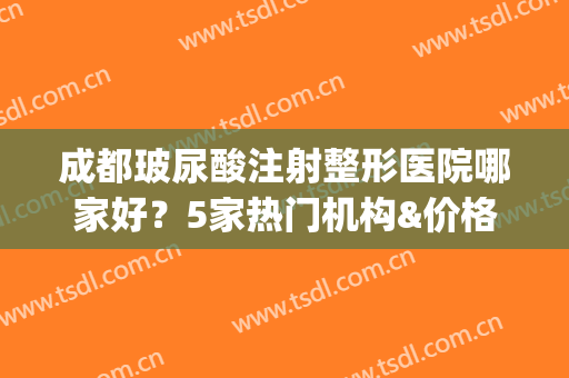 成都玻尿酸注射整形医院哪家好？5家热门机构&价格表出炉，等你挑！(成都哪个三甲医院可以打玻尿酸)
