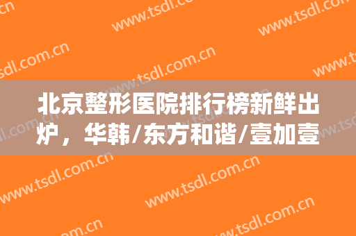 北京整形医院排行榜新鲜出炉，华韩/东方和谐/壹加壹等技术领先！(北京东方和谐医疗整形医院)