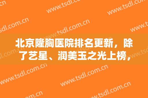 北京隆胸医院排名更新，除了艺星、润美玉之光上榜，还有3家(北京隆胸最好的医院是哪家呢?)