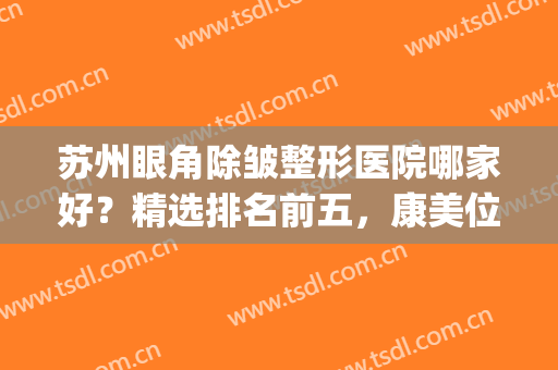 苏州眼角除皱整形医院哪家好？精选排名前五，康美位于榜一(苏州美容整形医院排名)