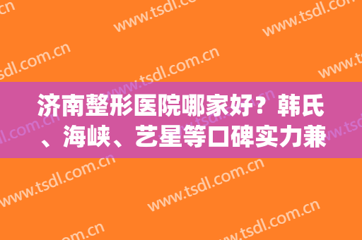 济南整形医院哪家好？韩氏、海峡、艺星等口碑实力兼具(山东韩氏整形医院怎么样)