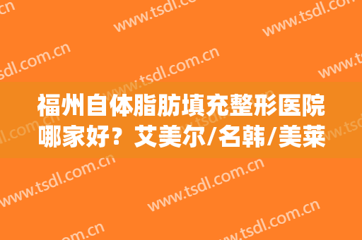 福州自体脂肪填充整形医院哪家好？艾美尔/名韩/美莱等技术分析(福州华美美莱整形医院)