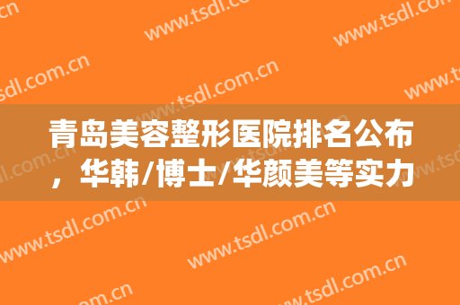 青岛美容整形医院排名公布，华韩/博士/华颜美等实力不相上下(青岛华韩整容医院怎么样)