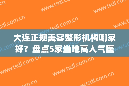 大连正规美容整形机构哪家好？盘点5家当地高人气医院，附价格表(大连有名的整形医院)