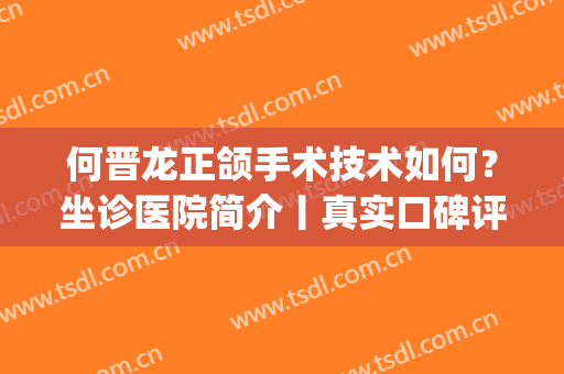 何晋龙正颌手术技术如何？坐诊医院简介丨真实口碑评价丨案例(深圳正颌医生)