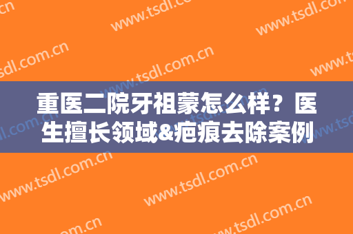 重医二院牙祖蒙怎么样？医生擅长领域&疤痕去除案例分享！
