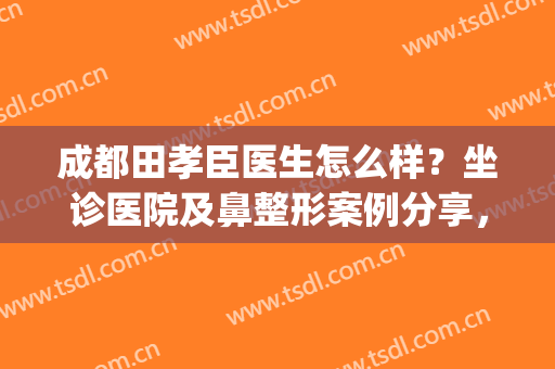 成都田孝臣医生怎么样？坐诊医院及鼻整形案例分享，功课盘点！(田孝臣做鼻子做得好吗)
