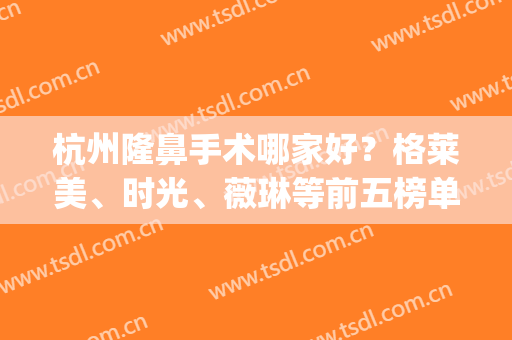 杭州隆鼻手术哪家好？格莱美、时光、薇琳等前五榜单介绍，好评拉满！(杭州格莱美医疗整形医院)
