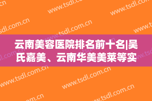云南美容医院排名前十名|吴氏嘉美、云南华美美莱等实力派，不容小觑！