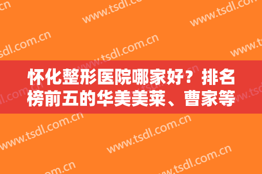 怀化整形医院哪家好？排名榜前五的华美美莱、曹家等实力超群，口碑机构！