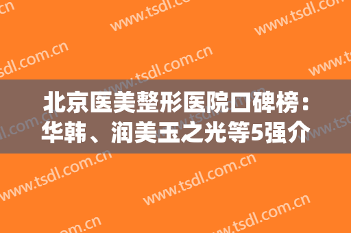 北京医美整形医院口碑榜：华韩、润美玉之光等5强介绍，各有特色！(北京医美整形医院排名前五十)