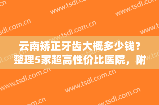 云南矫正牙齿大概多少钱？整理5家超高性价比医院，附价格表(昆明公立医院牙齿矫正多少钱)