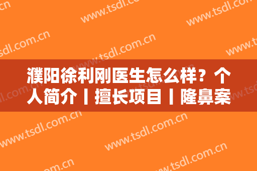濮阳徐利刚医生怎么样？个人简介丨擅长项目丨隆鼻案例分享