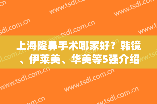 上海隆鼻手术哪家好？韩镜、伊莱美、华美等5强介绍，技术水平都不错！(上海美莱整形医院口碑怎么样)