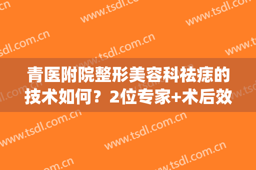 青医附院整形美容科祛痣的技术如何？2位专家+术后效果反馈，附价格！(青医附院美容科祛斑好不好)