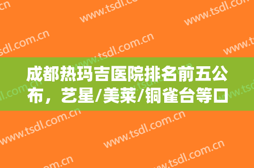 成都热玛吉医院排名前五公布，艺星/美莱/铜雀台等口碑炸裂(成都做热玛效果和口碑最好的医院)