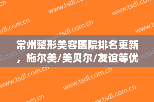 常州整形美容医院排名更新，施尔美/美贝尔/友谊等优势点评(常州施尔美医疗美容医院口碑怎么样)