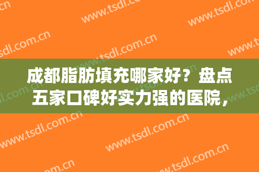 成都脂肪填充哪家好？盘点五家口碑好实力强的医院，任你挑(成都做脂肪填充最好的医院)