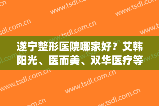 遂宁整形医院哪家好？艾韩阳光、医而美、双华医疗等技术都不错！(遂宁哪家整形美容医院好)