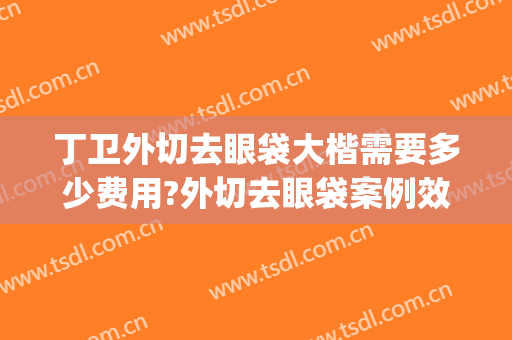 丁卫外切去眼袋大楷需要多少费用?外切去眼袋案例效果对比图_湖南省人民医院