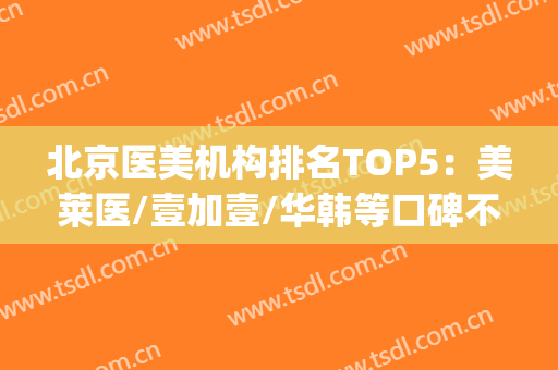 北京医美机构排名TOP5：美莱医/壹加壹/华韩等口碑不错，价格揭秘！(北京连锁医美)
