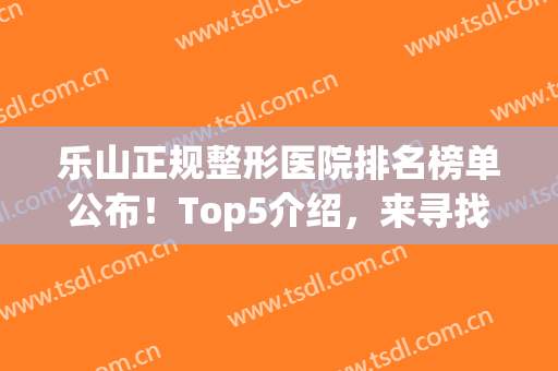 乐山正规整形医院排名榜单公布！Top5介绍，来寻找你心仪的机构！(乐山美锐整形医院怎么样)