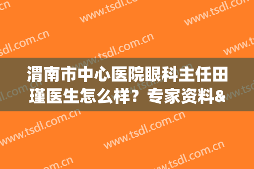 渭南市中心医院眼科主任田瑾医生怎么样？专家资料&手术案例揭秘！(渭南市中心医院眼科主任田瑾医生怎么样?专家资料介绍)