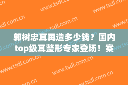 郭树忠耳再造多少钱？国内top级耳整形专家登场！案例点评&价格分享~(中国最好的耳再造专家)