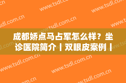 成都娇点马占军怎么样？坐诊医院简介丨双眼皮案例丨价格表(四川娇点医学美容医院马占军技术好不)