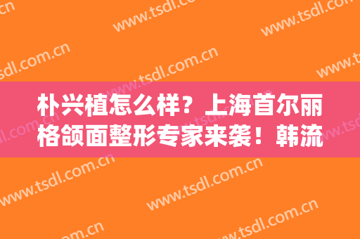 朴兴植怎么样？上海首尔丽格颌面整形专家来袭！韩流审美帮你打造！(上海首尔丽格整形医院医生)